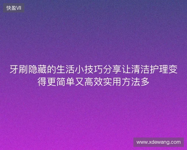 牙刷隐藏的生活小技巧分享让清洁护理变得更简单又高效实用方法多